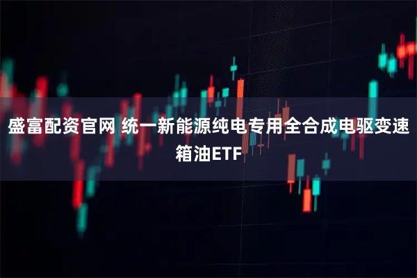 盛富配资官网 统一新能源纯电专用全合成电驱变速箱油ETF