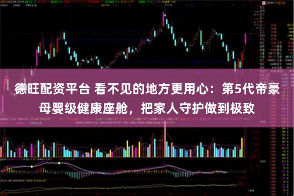 德旺配资平台 看不见的地方更用心：第5代帝豪母婴级健康座舱，把家人守护做到极致