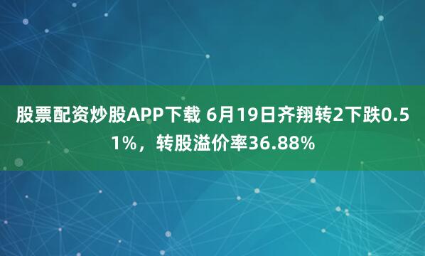 股票配资炒股APP下载 6月19日齐翔转2下跌0.51%，转股溢价率36.88%