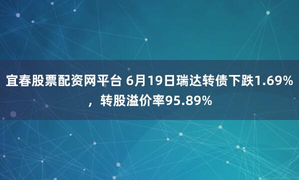 宜春股票配资网平台 6月19日瑞达转债下跌1.69%，转股溢价率95.89%