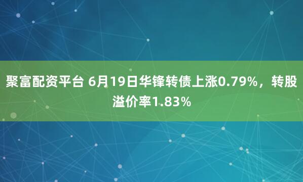 聚富配资平台 6月19日华锋转债上涨0.79%，转股溢价率1.83%