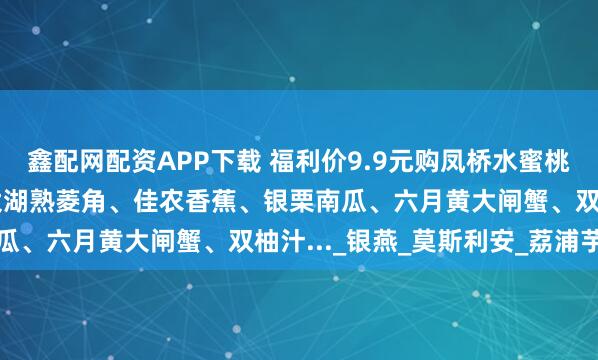 鑫配网配资APP下载 福利价9.9元购凤桥水蜜桃！【6.24周二提货】太湖熟菱角、佳农香蕉、银栗南瓜、六月黄大闸蟹、双柚汁..._银燕_莫斯利安_荔浦芋头