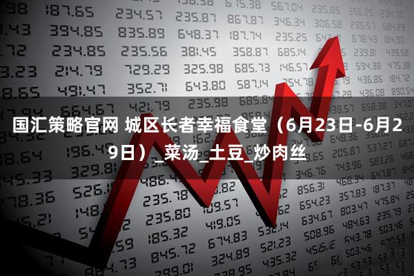 国汇策略官网 城区长者幸福食堂（6月23日-6月29日）_菜汤_土豆_炒肉丝