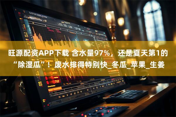 旺源配资APP下载 含水量97%，还是夏天第1的“除湿瓜”！废水排得特别快_冬瓜_苹果_生姜