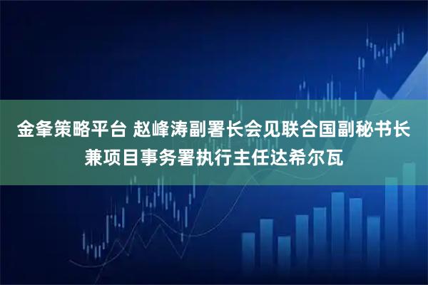 金夆策略平台 赵峰涛副署长会见联合国副秘书长兼项目事务署执行主任达希尔瓦