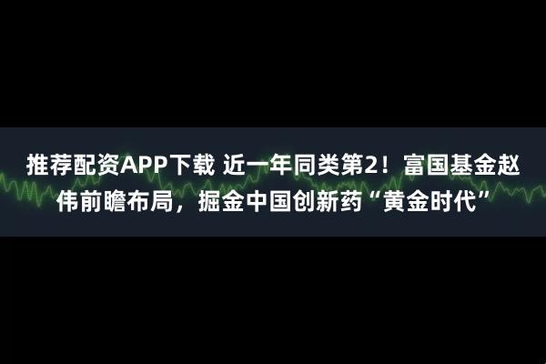 推荐配资APP下载 近一年同类第2！富国基金赵伟前瞻布局，掘金中国创新药“黄金时代”
