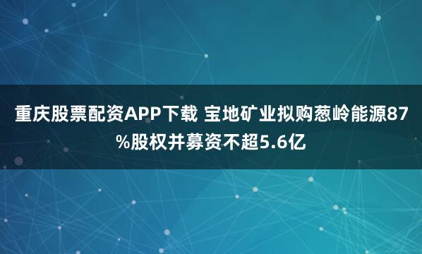 重庆股票配资APP下载 宝地矿业拟购葱岭能源87%股权并募资不超5.6亿
