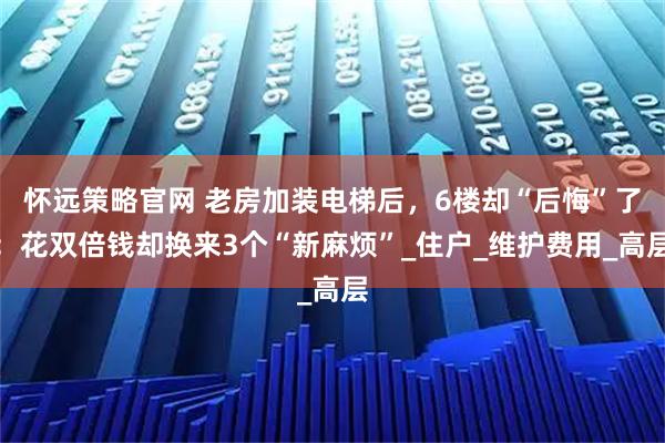 怀远策略官网 老房加装电梯后，6楼却“后悔”了：花双倍钱却换来3个“新麻烦”_住户_维护费用_高层