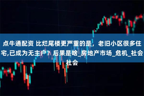 点牛通配资 比烂尾楼更严重的是，老旧小区很多住宅,已成为无主户？后果是啥_房地产市场_危机_社会
