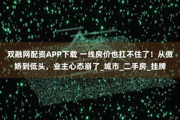 双融网配资APP下载 一线房价也扛不住了！从傲娇到低头，业主心态崩了_城市_二手房_挂牌