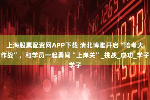 上海股票配资网APP下载 清北博雅开启“陪考大作战”，和学员一起勇闯“上岸关”_挑战_成功_学子