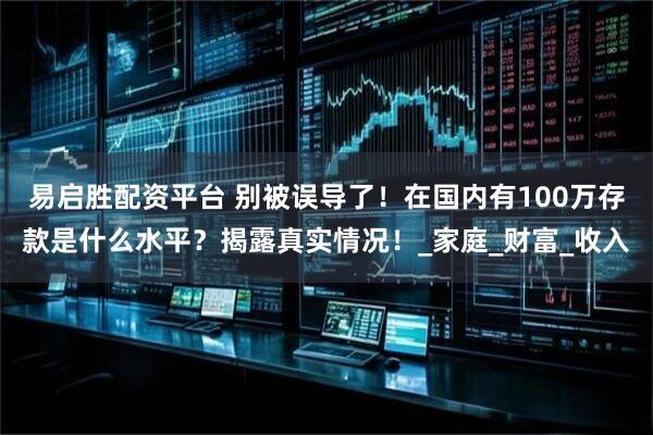 易启胜配资平台 别被误导了！在国内有100万存款是什么水平？揭露真实情况！_家庭_财富_收入