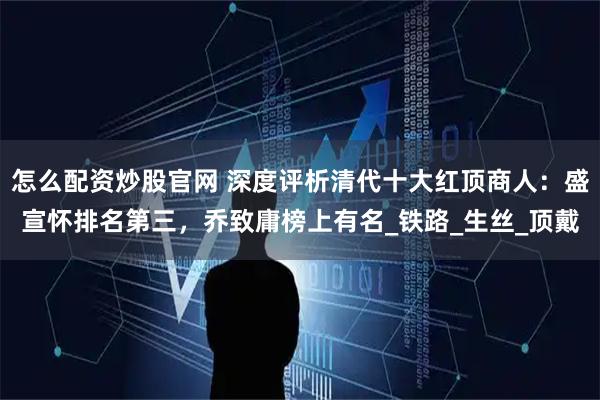 怎么配资炒股官网 深度评析清代十大红顶商人：盛宣怀排名第三，乔致庸榜上有名_铁路_生丝_顶戴