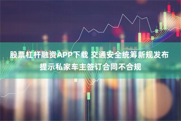 股票杠杆融资APP下载 交通安全统筹新规发布 提示私家车主签订合同不合规