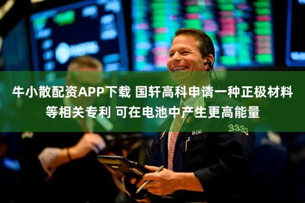 牛小散配资APP下载 国轩高科申请一种正极材料等相关专利 可在电池中产生更高能量
