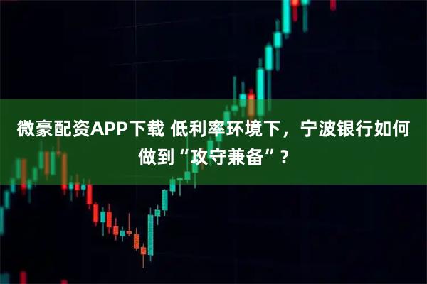 微豪配资APP下载 低利率环境下，宁波银行如何做到“攻守兼备”？