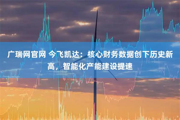 广瑞网官网 今飞凯达：核心财务数据创下历史新高，智能化产能建设提速