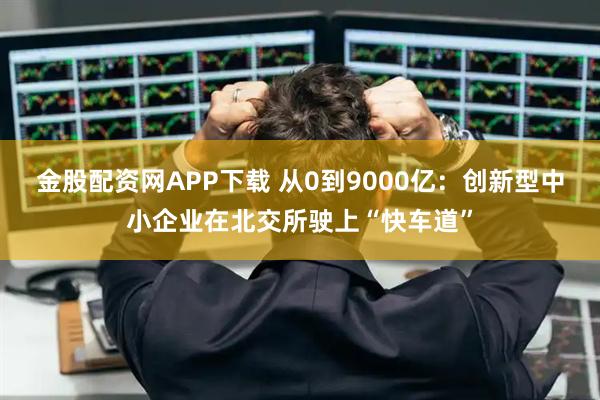 金股配资网APP下载 从0到9000亿：创新型中小企业在北交所驶上“快车道”