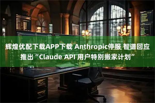 辉煌优配下载APP下载 Anthropic停服 智谱回应推出“Claude API 用户特别搬家计划”