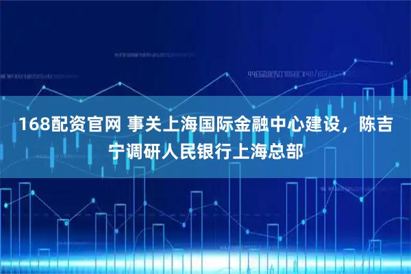 168配资官网 事关上海国际金融中心建设，陈吉宁调研人民银行上海总部