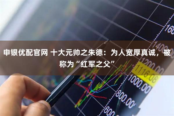 申银优配官网 十大元帅之朱德：为人宽厚真诚，被称为“红军之父”