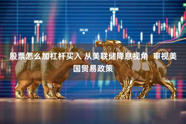 股票怎么加杠杆买入 从美联储降息视角  审视美国贸易政策