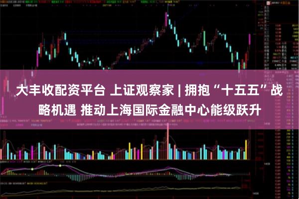 大丰收配资平台 上证观察家 | 拥抱“十五五”战略机遇 推动上海国际金融中心能级跃升