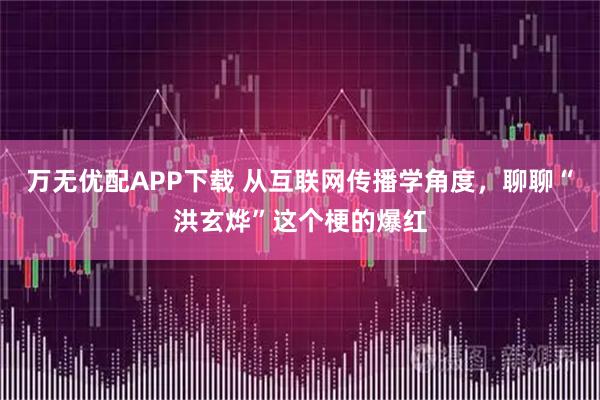 万无优配APP下载 从互联网传播学角度，聊聊“洪玄烨”这个梗的爆红