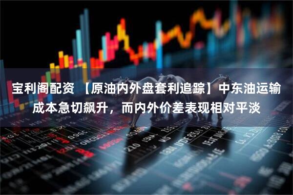 宝利阁配资 【原油内外盘套利追踪】中东油运输成本急切飙升，而内外价差表现相对平淡