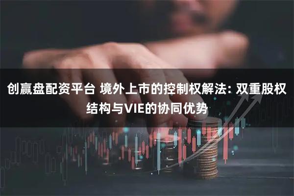 创赢盘配资平台 境外上市的控制权解法: 双重股权结构与VIE的协同优势