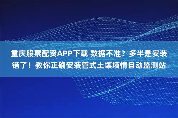 重庆股票配资APP下载 数据不准？多半是安装错了！教你正确安装管式土壤墒情自动监测站