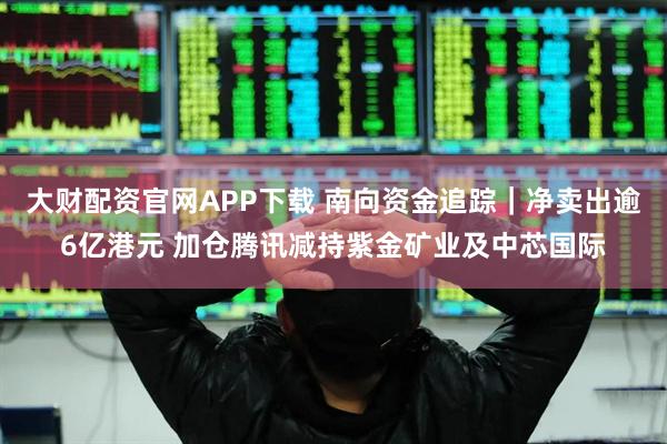 大财配资官网APP下载 南向资金追踪｜净卖出逾6亿港元 加仓腾讯减持紫金矿业及中芯国际