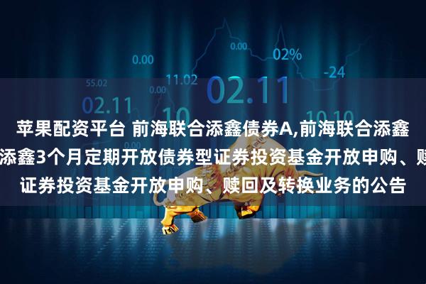 苹果配资平台 前海联合添鑫债券A,前海联合添鑫债券C: 新疆前海联合添鑫3个月定期开放债券型证券投资基金开放申购、赎回及转换业务的公告