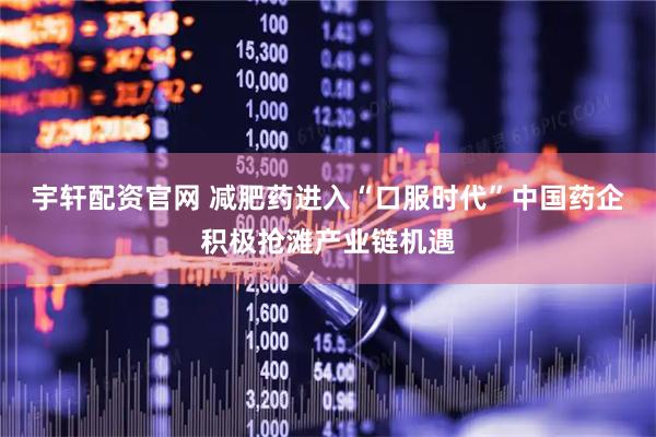 宇轩配资官网 减肥药进入“口服时代”中国药企积极抢滩产业链机遇