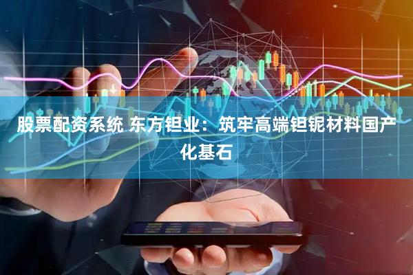 股票配资系统 东方钽业：筑牢高端钽铌材料国产化基石