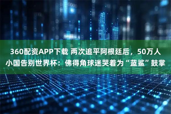 360配资APP下载 两次追平阿根廷后，50万人小国告别世界杯：佛得角球迷哭着为“蓝鲨”鼓掌
